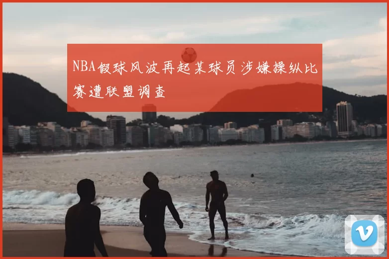 NBA假球风波再起某球员涉嫌操纵比赛遭联盟调查