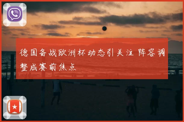 德国备战欧洲杯动态引关注 阵容调整成赛前焦点
