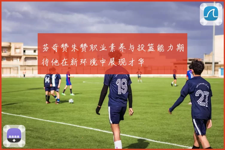 芬奇赞朱赞职业素养与投篮能力期待他在新环境中展现才华