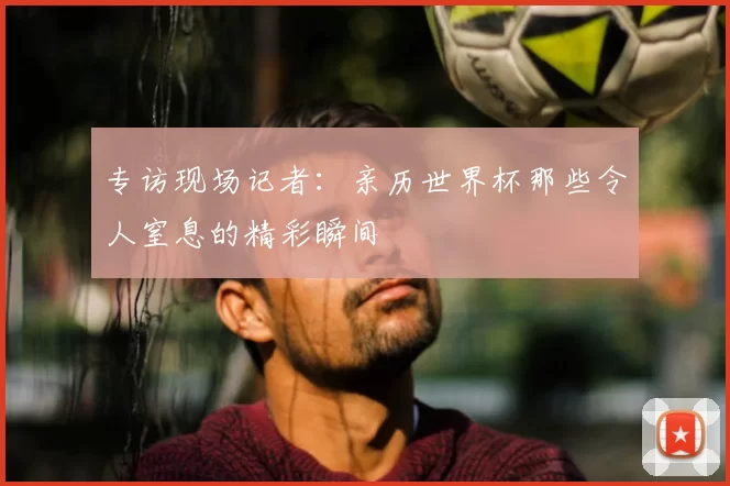 专访现场记者：亲历世界杯那些令人窒息的精彩瞬间