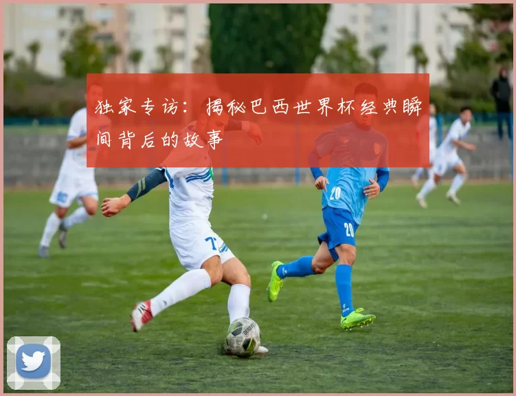 独家专访：揭秘巴西世界杯经典瞬间背后的故事