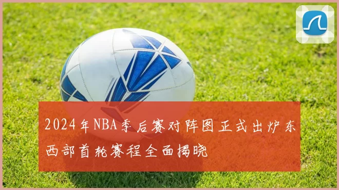 2024年NBA季后赛对阵图正式出炉东西部首轮赛程全面揭晓
