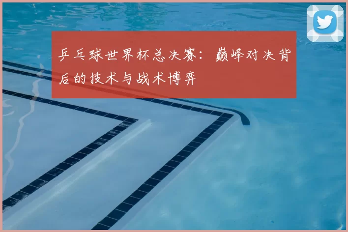 乒乓球世界杯总决赛：巅峰对决背后的技术与战术博弈