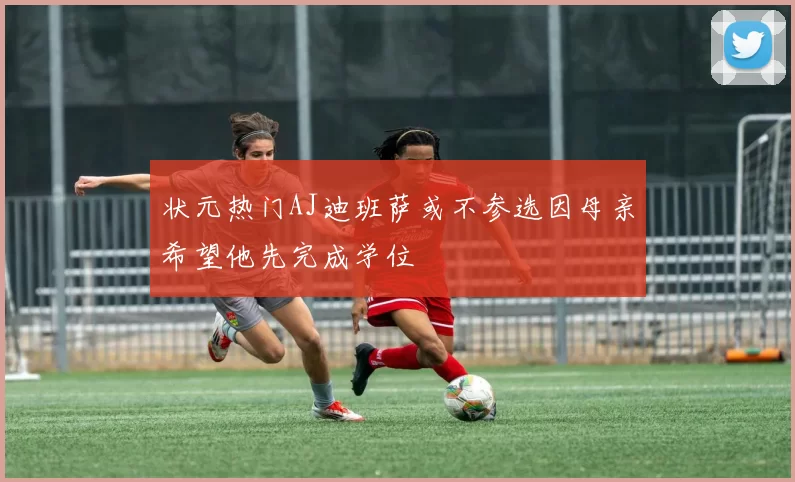 状元热门AJ迪班萨或不参选因母亲希望他先完成学位
