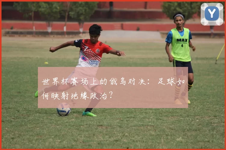 世界杯赛场上的俄乌对决：足球如何映射地缘政治？